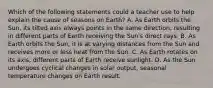 Which of the following statements could a teacher use to help explain the cause of seasons on Earth? A. As Earth orbits the Sun, its tilted axis always points in the same direction, resulting in different parts of Earth receiving the Sun's direct rays. B. As Earth orbits the Sun, it is at varying distances from the Sun and receives more or less heat from the Sun. C. As Earth rotates on its axis, different parts of Earth receive sunlight. D. As the Sun undergoes cyclical changes in solar output, seasonal temperature changes on Earth result.