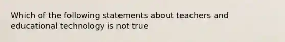 Which of the following statements about teachers and educational technology is not true