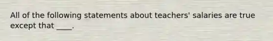 All of the following statements about teachers' salaries are true except that ____.