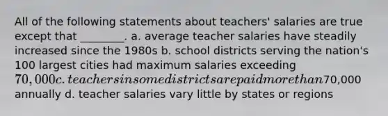 All of the following statements about teachers' salaries are true except that ________. a. average teacher salaries have steadily increased since the 1980s b. school districts serving the nation's 100 largest cities had maximum salaries exceeding 70,000 c. teachers in some districts are paid more than70,000 annually d. teacher salaries vary little by states or regions