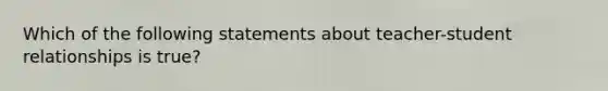 Which of the following statements about teacher-student relationships is true?