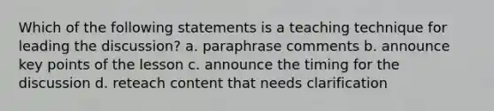 Which of the following statements is a teaching technique for leading the discussion? a. paraphrase comments b. announce key points of the lesson c. announce the timing for the discussion d. reteach content that needs clarification