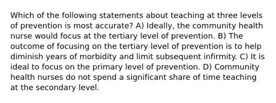 Which of the following statements about teaching at three levels of prevention is most accurate? A) Ideally, the community health nurse would focus at the tertiary level of prevention. B) The outcome of focusing on the tertiary level of prevention is to help diminish years of morbidity and limit subsequent infirmity. C) It is ideal to focus on the primary level of prevention. D) Community health nurses do not spend a significant share of time teaching at the secondary level.