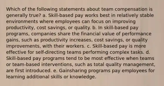 Which of the following statements about team compensation is generally true? a. Skill-based pay works best in relatively stable environments where employees can focus on improving productivity, cost savings, or quality. b. In skill-based pay programs, companies share the financial value of performance gains, such as productivity increases, cost savings, or quality improvements, with their workers. c. Skill-based pay is more effective for self-directing teams performing complex tasks. d. Skill-based pay programs tend to be most effective when teams or team-based interventions, such as total quality management, are first introduced. e. Gainsharing programs pay employees for learning additional skills or knowledge.