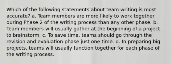 Which of the following statements about team writing is most accurate? a. Team members are more likely to work together during Phase 2 of the writing process than any other phase. b. Team members will usually gather at the beginning of a project to brainstorm. c. To save time, teams should go through the revision and evaluation phase just one time. d. In preparing big projects, teams will usually function together for each phase of the writing process.