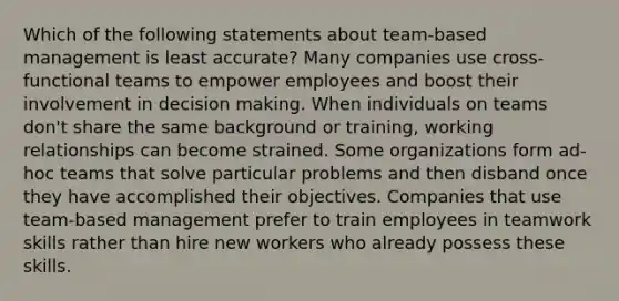 Which of the following statements about team-based management is least accurate? Many companies use cross-functional teams to empower employees and boost their involvement in decision making. When individuals on teams don't share the same background or training, working relationships can become strained. Some organizations form ad-hoc teams that solve particular problems and then disband once they have accomplished their objectives. Companies that use team-based management prefer to train employees in teamwork skills rather than hire new workers who already possess these skills.