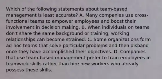 Which of the following statements about team-based management is least accurate? A. Many companies use cross-functional teams to empower employees and boost their involvement in decision making. B. When individuals on teams don't share the same background or training, working relationships can become strained. C. Some organizations form ad-hoc teams that solve particular problems and then disband once they have accomplished their objectives. D. Companies that use team-based management prefer to train employees in teamwork skills rather than hire new workers who already possess these skills.