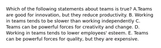 Which of the following statements about teams is true? A.Teams are good for innovation, but they reduce productivity. B. Working in teams tends to be slower than working independently C. Teams can be powerful forces for creativity and change. D. Working in teams tends to lower employees' esteem. E. Teams can be powerful forces for quality, but they are expensive.