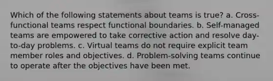 Which of the following statements about teams is true? a. Cross-functional teams respect functional boundaries. b. Self-managed teams are empowered to take corrective action and resolve day-to-day problems. c. Virtual teams do not require explicit team member roles and objectives. d. Problem-solving teams continue to operate after the objectives have been met.