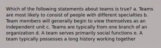 Which of the following statements about teams is true? a. Teams are most likely to consist of people with different specialties b. Team members will generally begin to view themselves as an independent unit c. Teams are typically from one branch of an organization d. A team serves primarily social functions e. A team typically possesses a long history working together