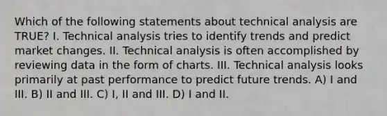 Which of the following statements about technical analysis are TRUE? I. Technical analysis tries to identify trends and predict market changes. II. Technical analysis is often accomplished by reviewing data in the form of charts. III. Technical analysis looks primarily at past performance to predict future trends. A) I and III. B) II and III. C) I, II and III. D) I and II.