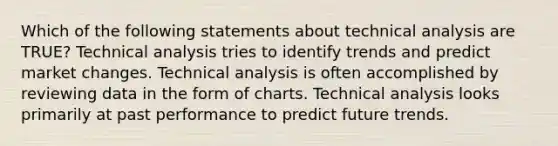 Which of the following statements about technical analysis are TRUE? Technical analysis tries to identify trends and predict market changes. Technical analysis is often accomplished by reviewing data in the form of charts. Technical analysis looks primarily at past performance to predict future trends.