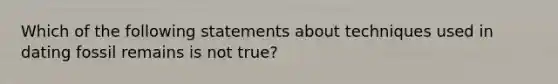 Which of the following statements about techniques used in dating fossil remains is not true?