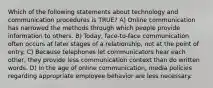 Which of the following statements about technology and communication procedures is TRUE? A) Online communication has narrowed the methods through which people provide information to others. B) Today, face-to-face communication often occurs at later stages of a relationship, not at the point of entry. C) Because telephones let communicators hear each other, they provide less communication context than do written words. D) In the age of online communication, media policies regarding appropriate employee behavior are less necessary.