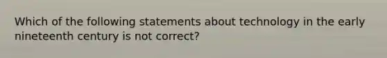 Which of the following statements about technology in the early nineteenth century is not correct?