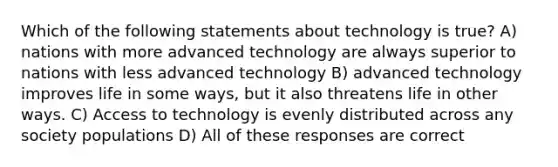 Which of the following statements about technology is true? A) nations with more advanced technology are always superior to nations with less advanced technology B) advanced technology improves life in some ways, but it also threatens life in other ways. C) Access to technology is evenly distributed across any society populations D) All of these responses are correct