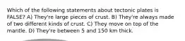 Which of the following statements about tectonic plates is FALSE? A) They're large pieces of crust. B) They're always made of two different kinds of crust. C) They move on top of the mantle. D) They're between 5 and 150 km thick.