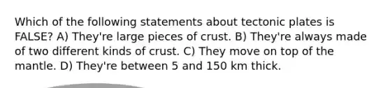 Which of the following statements about tectonic plates is FALSE? A) They're large pieces of crust. B) They're always made of two different kinds of crust. C) They move on top of the mantle. D) They're between 5 and 150 km thick.