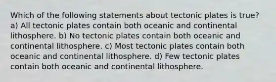 Which of the following statements about tectonic plates is true? a) All tectonic plates contain both oceanic and continental lithosphere. b) No tectonic plates contain both oceanic and continental lithosphere. c) Most tectonic plates contain both oceanic and continental lithosphere. d) Few tectonic plates contain both oceanic and continental lithosphere.