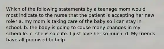 Which of the following statements by a teenage mom would most indicate to the nurse that the patient is accepting her new role? a. my mom is taking care of the baby so i can stay in school. b. the baby is going to cause many changes in my schedule. c. she is so cute. I just love her so much. d. My friends have all promised to help.