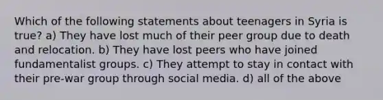 Which of the following statements about teenagers in Syria is true? a) They have lost much of their peer group due to death and relocation. b) They have lost peers who have joined fundamentalist groups. c) They attempt to stay in contact with their pre-war group through social media. d) all of the above