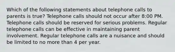 Which of the following statements about telephone calls to parents is true? Telephone calls should not occur after 8:00 PM. Telephone calls should be reserved for serious problems. Regular telephone calls can be effective in maintaining parent involvement. Regular telephone calls are a nuisance and should be limited to no more than 4 per year.