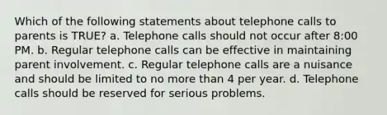 Which of the following statements about telephone calls to parents is TRUE? a. Telephone calls should not occur after 8:00 PM. b. Regular telephone calls can be effective in maintaining parent involvement. c. Regular telephone calls are a nuisance and should be limited to no more than 4 per year. d. Telephone calls should be reserved for serious problems.