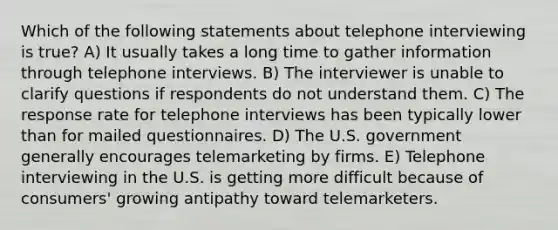 Which of the following statements about telephone interviewing is true? A) It usually takes a long time to gather information through telephone interviews. B) The interviewer is unable to clarify questions if respondents do not understand them. C) The response rate for telephone interviews has been typically lower than for mailed questionnaires. D) The U.S. government generally encourages telemarketing by firms. E) Telephone interviewing in the U.S. is getting more difficult because of consumers' growing antipathy toward telemarketers.