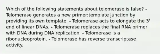 Which of the following statements about telomerase is false? - Telomerase generates a new primer:template junction by providing its own template. - Telomerase acts to elongate the 3' end of linear DNAs. - Telomerase replaces the final RNA primer with DNA during DNA replication. - Telomerase is a ribonucleoprotein. - Telomerase has reverse transcriptase activity.