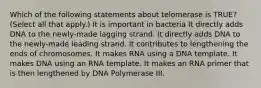 Which of the following statements about telomerase is TRUE? (Select all that apply.) It is important in bacteria It directly adds DNA to the newly-made lagging strand. It directly adds DNA to the newly-made leading strand. It contributes to lengthening the ends of chromosomes. It makes RNA using a DNA template. It makes DNA using an RNA template. It makes an RNA primer that is then lengthened by DNA Polymerase III.