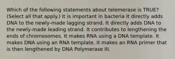 Which of the following statements about telomerase is TRUE? (Select all that apply.) It is important in bacteria It directly adds DNA to the newly-made lagging strand. It directly adds DNA to the newly-made leading strand. It contributes to lengthening the ends of chromosomes. It makes RNA using a DNA template. It makes DNA using an RNA template. It makes an RNA primer that is then lengthened by DNA Polymerase III.