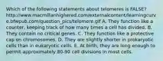 Which of the following statements about telomeres is FALSE? http://www.macmillanhighered.com/externalcontent/learningcurve.bfwpub.com/question_pics/telomere.gif A. They function like a counter, keeping track of how many times a cell has divided. B. They contain no critical genes. C. They function like a protective cap on chromosomes. D. They are slightly shorter in prokaryotic cells than in eukaryotic cells. E. At birth, they are long enough to permit approximately 80-90 cell divisions in most cells.