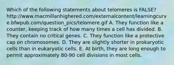 Which of the following statements about telomeres is FALSE? http://www.macmillanhighered.com/externalcontent/learningcurve.bfwpub.com/question_pics/telomere.gif A. They function like a counter, keeping track of how many times a cell has divided. B. They contain no critical genes. C. They function like a protective cap on chromosomes. D. They are slightly shorter in prokaryotic cells than in eukaryotic cells. E. At birth, they are long enough to permit approximately 80-90 cell divisions in most cells.