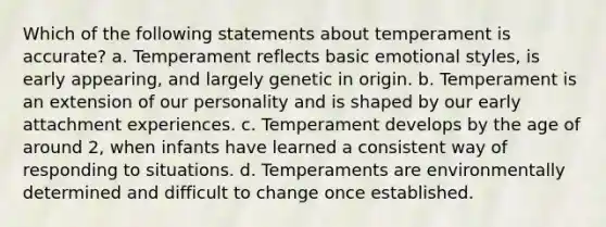 Which of the following statements about temperament is accurate? a. Temperament reflects basic emotional styles, is early appearing, and largely genetic in origin. b. Temperament is an extension of our personality and is shaped by our early attachment experiences. c. Temperament develops by the age of around 2, when infants have learned a consistent way of responding to situations. d. Temperaments are environmentally determined and difficult to change once established.