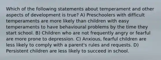 Which of the following statements about temperament and other aspects of development is true? A) Preschoolers with difficult temperaments are more likely than children with easy temperaments to have behavioural problems by the time they start school. B) Children who are not frequently angry or fearful are more prone to depression. C) Anxious, fearful children are less likely to comply with a parent's rules and requests. D) Persistent children are less likely to succeed in school.