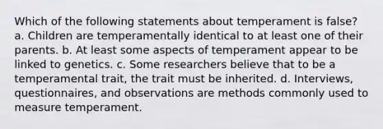 Which of the following statements about temperament is false? a. Children are temperamentally identical to at least one of their parents. b. At least some aspects of temperament appear to be linked to genetics. c. Some researchers believe that to be a temperamental trait, the trait must be inherited. d. Interviews, questionnaires, and observations are methods commonly used to measure temperament.