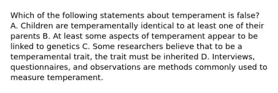 Which of the following statements about temperament is false? A. Children are temperamentally identical to at least one of their parents B. At least some aspects of temperament appear to be linked to genetics C. Some researchers believe that to be a temperamental trait, the trait must be inherited D. Interviews, questionnaires, and observations are methods commonly used to measure temperament.