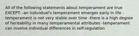 All of the following statements about temperament are true EXCEPT: -an individual's temperament emerges early in life -temperament is not very stable over time -there is a high degree of heritability in many temperamental attributes -temperament can involve individual differences in self-regulation