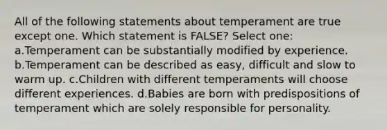 All of the following statements about temperament are true except one. Which statement is FALSE? Select one: a.Temperament can be substantially modified by experience. b.Temperament can be described as easy, difficult and slow to warm up. c.Children with different temperaments will choose different experiences. d.Babies are born with predispositions of temperament which are solely responsible for personality.