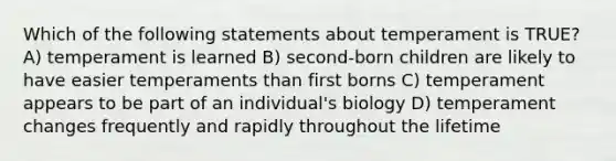 Which of the following statements about temperament is TRUE? A) temperament is learned B) second-born children are likely to have easier temperaments than first borns C) temperament appears to be part of an individual's biology D) temperament changes frequently and rapidly throughout the lifetime