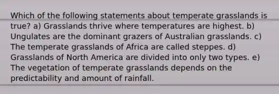 Which of the following statements about temperate grasslands is true? a) Grasslands thrive where temperatures are highest. b) Ungulates are the dominant grazers of Australian grasslands. c) The temperate grasslands of Africa are called steppes. d) Grasslands of North America are divided into only two types. e) The vegetation of temperate grasslands depends on the predictability and amount of rainfall.