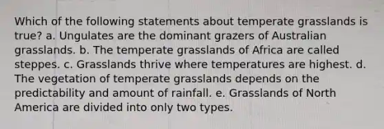 Which of the following statements about temperate grasslands is true? a. Ungulates are the dominant grazers of Australian grasslands. b. The temperate grasslands of Africa are called steppes. c. Grasslands thrive where temperatures are highest. d. The vegetation of temperate grasslands depends on the predictability and amount of rainfall. e. Grasslands of North America are divided into only two types.