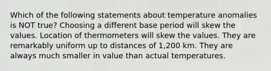 Which of the following statements about temperature anomalies is NOT true? Choosing a different base period will skew the values. Location of thermometers will skew the values. They are remarkably uniform up to distances of 1,200 km. They are always much smaller in value than actual temperatures.