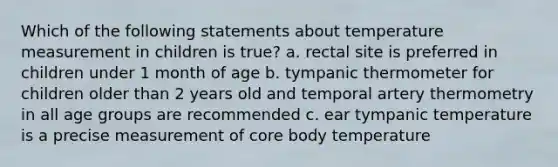 Which of the following statements about temperature measurement in children is true? a. rectal site is preferred in children under 1 month of age b. tympanic thermometer for children older than 2 years old and temporal artery thermometry in all age groups are recommended c. ear tympanic temperature is a precise measurement of core body temperature