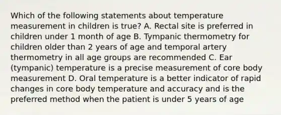 Which of the following statements about temperature measurement in children is true? A. Rectal site is preferred in children under 1 month of age B. Tympanic thermometry for children older than 2 years of age and temporal artery thermometry in all age groups are recommended C. Ear (tympanic) temperature is a precise measurement of core body measurement D. Oral temperature is a better indicator of rapid changes in core body temperature and accuracy and is the preferred method when the patient is under 5 years of age