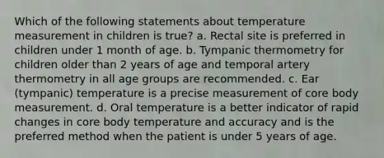 Which of the following statements about temperature measurement in children is true? a. Rectal site is preferred in children under 1 month of age. b. Tympanic thermometry for children older than 2 years of age and temporal artery thermometry in all age groups are recommended. c. Ear (tympanic) temperature is a precise measurement of core body measurement. d. Oral temperature is a better indicator of rapid changes in core body temperature and accuracy and is the preferred method when the patient is under 5 years of age.