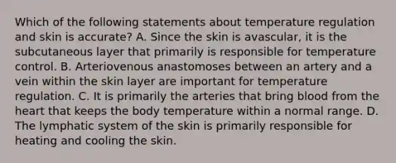 Which of the following statements about temperature regulation and skin is accurate? A. Since the skin is avascular, it is the subcutaneous layer that primarily is responsible for temperature control. B. Arteriovenous anastomoses between an artery and a vein within the skin layer are important for temperature regulation. C. It is primarily the arteries that bring blood from <a href='https://www.questionai.com/knowledge/kya8ocqc6o-the-heart' class='anchor-knowledge'>the heart</a> that keeps the body temperature within a normal range. D. The lymphatic system of the skin is primarily responsible for heating and cooling the skin.