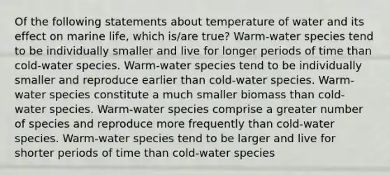 Of the following statements about temperature of water and its effect on marine life, which is/are true? Warm-water species tend to be individually smaller and live for longer periods of time than cold-water species. Warm-water species tend to be individually smaller and reproduce earlier than cold-water species. Warm-water species constitute a much smaller biomass than cold-water species. Warm-water species comprise a greater number of species and reproduce more frequently than cold-water species. Warm-water species tend to be larger and live for shorter periods of time than cold-water species