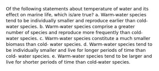 Of the following statements about temperature of water and its effect on marine life, which is/are true? a. Warm-water species tend to be individually smaller and reproduce earlier than cold-water species. b. Warm-water species comprise a greater number of species and reproduce more frequently than cold-water species. c. Warm-water species constitute a much smaller biomass than cold- water species. d. Warm-water species tend to be individually smaller and live for longer periods of time than cold- water species. e. Warm-water species tend to be larger and live for shorter periods of time than cold-water species.