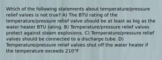 Which of the following statements about temperature/pressure relief valves is not true? A) The BTU rating of the temperature/pressure relief valve should be at least as big as the water heater BTU rating. B) Temperature/pressure relief valves protect against steam explosions. C) Temperature/pressure relief valves should be connected to a discharge tube. D) Temperature/pressure relief valves shut off the water heater if the temperature exceeds 210°F